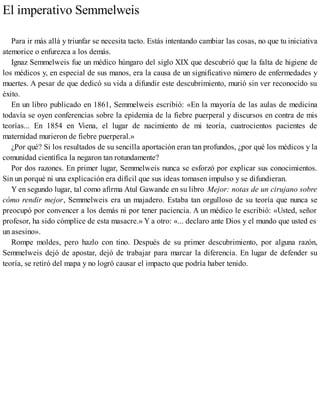 El imperativo Semmelweis
Para ir más allá y triunfar se necesita tacto. Estás intentando cambiar las cosas, no que tu iniciativa
atemorice o enfurezca a los demás.
Ignaz Semmelweis fue un médico húngaro del siglo XIX que descubrió que la falta de higiene de
los médicos y, en especial de sus manos, era la causa de un significativo número de enfermedades y
muertes. A pesar de que dedicó su vida a difundir este descubrimiento, murió sin ver reconocido su
éxito.
En un libro publicado en 1861, Semmelweis escribió: «En la mayoría de las aulas de medicina
todavía se oyen conferencias sobre la epidemia de la fiebre puerperal y discursos en contra de mis
teorías... En 1854 en Viena, el lugar de nacimiento de mi teoría, cuatrocientos pacientes de
maternidad murieron de fiebre puerperal.»
¿Por qué? Si los resultados de su sencilla aportación eran tan profundos, ¿por qué los médicos y la
comunidad científica la negaron tan rotundamente?
Por dos razones. En primer lugar, Semmelweis nunca se esforzó por explicar sus conocimientos.
Sin un porqué ni una explicación era difícil que sus ideas tomasen impulso y se difundieran.
Y en segundo lugar, tal como afirma Atul Gawande en su libro Mejor: notas de un cirujano sobre
cómo rendir mejor, Semmelweis era un majadero. Estaba tan orgulloso de su teoría que nunca se
preocupó por convencer a los demás ni por tener paciencia. A un médico le escribió: «Usted, señor
profesor, ha sido cómplice de esta masacre.» Y a otro: «... declaro ante Dios y el mundo que usted es
un asesino».
Rompe moldes, pero hazlo con tino. Después de su primer descubrimiento, por alguna razón,
Semmelweis dejó de apostar, dejó de trabajar para marcar la diferencia. En lugar de defender su
teoría, se retiró del mapa y no logró causar el impacto que podría haber tenido.
 