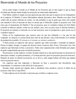 Bienvenido al Mundo de los Proyectos
Llevas tanto tiempo viviendo en el Mundo de los Proyectos que lo más seguro es que ya hayas
olvidado que durante mucho tiempo los proyectos no tenían tanta importancia.
Ford Motor cambió el mundo con una operación que duró más que la mayoría de los trabajadores
de la empresa. El Modelo T estuvo fabricándose durante diecinueve años. Durante esos años, Ford
vendió más de quince millones de coches. Lo más probable es que la gente que estuvo allí cuando
este automóvil salió al mercado no fuese la misma que lo fabricaba cuando el proyecto cesó. Está
claro que el lanzamiento del Modelo T fue un proyecto, pero el verdadero trabajo de Ford Motor
consistió en fabricar muchos coches de este modelo, una y otra vez para sacar el máximo beneficio.
El proyecto de lanzarlo al mercado era un mal necesario, pero la producción a gran escala era el
verdadero negocio.
Piensa en las organizaciones que conoces, para las que has trabajado o a las que les has
comprado. La mayoría (si existen desde hace más de una década o dos) están basadas en el modelo
de producción escalable. El sistema es el sistema; no intentes cambiarlo.
Y ahora piensa en empresas más nuevas, aquellas que están creciendo y causando un impacto.
Piensa en Apple, Google, el equipo del director James Cameron, Ideo, Pixar y Electronic Arts. Son
empresas que funcionan en base a proyectos. Todas estas organizaciones están formadas por grupos
de gente comprometida que pone en marcha proyectos.
Sin proyectos, no hay empresa. Avanzar en punto muerto no es una opción porque los proyectos no
duran para siempre. La gente permanece y el sistema persiste, pero los proyectos precisan renovarse.
Después de poner en marcha un proyecto, no se lleva a cabo ningún trabajo útil hasta que alguien
inicia un proyecto nuevo.
Las empresas que han empezado a funcionar en base a proyectos han descubierto algo
sorprendente: el comienzo es más difícil de lo que parece.
Inventar, elegir, apostar por algunas ideas y abandonar otras, predecir y prever el futuro de un
proyecto, todo esto es muy difícil.
Y todo empieza con el iniciador, la persona que se dedica a empezar cosas.
 