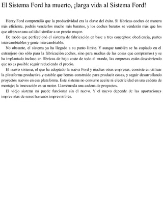 El Sistema Ford ha muerto, ¡larga vida al Sistema Ford!
Henry Ford comprendió que la productividad era la clave del éxito. Si fabricas coches de manera
más eficiente, podrás venderlos mucho más baratos, y los coches baratos se venderán más que los
que ofrezcan una calidad similar a un precio mayor.
De modo que perfeccionó el sistema de fabricación en base a tres conceptos: obediencia, partes
intercambiables y gente intercambiable.
No obstante, el sistema ya ha llegado a su punto límite. Y aunque también se ha copiado en el
extranjero (no sólo para la fabricación coches, sino para muchas de las cosas que compramos) y se
ha implantado incluso en fábricas de bajo coste de todo el mundo, las empresas están descubriendo
que no es posible seguir reduciendo el precio.
El nuevo sistema, el que ha adoptado la nueva Ford y muchas otras empresas, consiste en utilizar
la plataforma productiva y estable que hemos construido para producir cosas, y seguir desarrollando
proyectos nuevos en esa plataforma. Este sistema no consume aceite ni electricidad en una cadena de
montaje; la innovación es su motor. Llamémosla una cadena de proyectos.
El viejo sistema no puede funcionar sin el nuevo. Y el nuevo depende de las aportaciones
imprevistas de seres humanos imprevisibles.
 