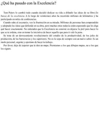 ¿Qué ha pasado con la Excelencia?
Tom Peters lo cambió todo cuando decidió dedicar su vida a difundir las ideas de su libro En
busca de la excelencia. A lo largo de veinticinco años ha recorrido millones de kilómetros y ha
participado en miles de conferencias.
Cuando sube al escenario, veo la frustración en su mirada. Millones de personas han comprendido
y adoptado las ideas que defiende en su obra, pero muchas otras todavía están esperando que les diga
qué hacer exactamente. No entienden que la Excelencia no consiste en dejarse la piel para hacer lo
que se te ordena, sino en tomar la iniciativa de hacer aquello que para ti vale la pena.
Se trata de un derrocamiento revolucionario del estudio de la productividad, de los jefes de
producción, de las burocracias y los superiores. No es la sopa de siempre con un nuevo sabor. Es un
modo personal, urgente y oportuno de hacer tu trabajo.
Por favor, deja de esperar que te den un mapa. Premiamos a los que dibujan mapas, no a los que
los siguen.
 