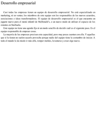 Desarrollo empresarial
Casi todas las empresas tienen un equipo de desarrollo empresarial. No está especializado en
marketing, ni en ventas; los miembros de este equipo son los responsables de los nuevos acuerdos,
asociaciones e ideas transformadoras. El equipo de desarrollo empresarial es el que encuentra un
juguete nuevo para el menú infantil de McDonald’s, o un nuevo modo de utilizar el espacio de los
estantes en Starbucks.
Este equipo no tiene una agenda fija ni un modo sencillo de decidir cuál es el siguiente paso. Es el
equipo responsable de empezar cosas.
La mayoría de las empresas precisan esta capacidad, pero muy pocas cuentan con ella. Y aquellas
que sí la tienen no suelen sacarle provecho porque nadie del equipo tiene la costumbre de iniciar. A
todo el mundo le da miedo ir más allá, romper moldes, levantarse y crear algo nuevo.
 