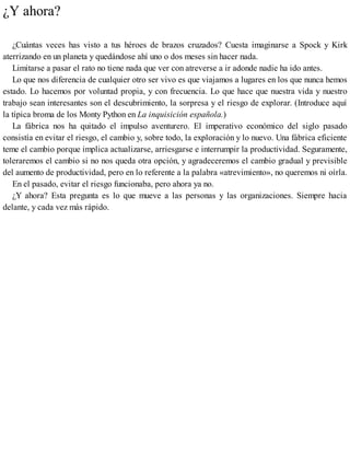 ¿Y ahora?
¿Cuántas veces has visto a tus héroes de brazos cruzados? Cuesta imaginarse a Spock y Kirk
aterrizando en un planeta y quedándose ahí uno o dos meses sin hacer nada.
Limitarse a pasar el rato no tiene nada que ver con atreverse a ir adonde nadie ha ido antes.
Lo que nos diferencia de cualquier otro ser vivo es que viajamos a lugares en los que nunca hemos
estado. Lo hacemos por voluntad propia, y con frecuencia. Lo que hace que nuestra vida y nuestro
trabajo sean interesantes son el descubrimiento, la sorpresa y el riesgo de explorar. (Introduce aquí
la típica broma de los Monty Python en La inquisición española.)
La fábrica nos ha quitado el impulso aventurero. El imperativo económico del siglo pasado
consistía en evitar el riesgo, el cambio y, sobre todo, la exploración y lo nuevo. Una fábrica eficiente
teme el cambio porque implica actualizarse, arriesgarse e interrumpir la productividad. Seguramente,
toleraremos el cambio si no nos queda otra opción, y agradeceremos el cambio gradual y previsible
del aumento de productividad, pero en lo referente a la palabra «atrevimiento», no queremos ni oírla.
En el pasado, evitar el riesgo funcionaba, pero ahora ya no.
¿Y ahora? Esta pregunta es lo que mueve a las personas y las organizaciones. Siempre hacia
delante, y cada vez más rápido.
 