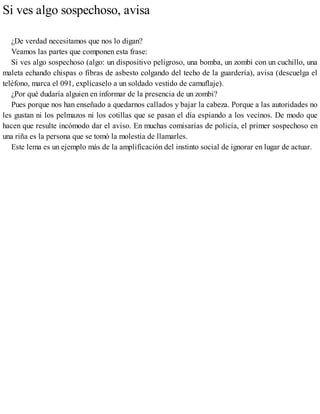 Si ves algo sospechoso, avisa
¿De verdad necesitamos que nos lo digan?
Veamos las partes que componen esta frase:
Si ves algo sospechoso (algo: un dispositivo peligroso, una bomba, un zombi con un cuchillo, una
maleta echando chispas o fibras de asbesto colgando del techo de la guardería), avisa (descuelga el
teléfono, marca el 091, explícaselo a un soldado vestido de camuflaje).
¿Por qué dudaría alguien en informar de la presencia de un zombi?
Pues porque nos han enseñado a quedarnos callados y bajar la cabeza. Porque a las autoridades no
les gustan ni los pelmazos ni los cotillas que se pasan el día espiando a los vecinos. De modo que
hacen que resulte incómodo dar el aviso. En muchas comisarías de policía, el primer sospechoso en
una riña es la persona que se tomó la molestia de llamarles.
Este lema es un ejemplo más de la amplificación del instinto social de ignorar en lugar de actuar.
 