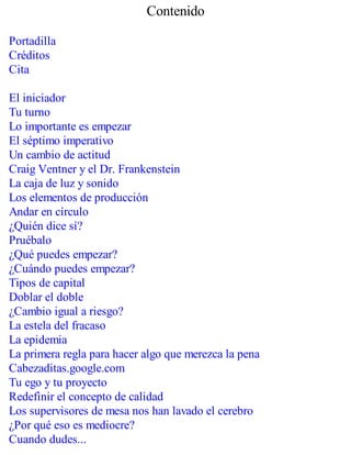 Contenido
Portadilla
Créditos
Cita
El iniciador
Tu turno
Lo importante es empezar
El séptimo imperativo
Un cambio de actitud
Craig Ventner y el Dr. Frankenstein
La caja de luz y sonido
Los elementos de producción
Andar en círculo
¿Quién dice sí?
Pruébalo
¿Qué puedes empezar?
¿Cuándo puedes empezar?
Tipos de capital
Doblar el doble
¿Cambio igual a riesgo?
La estela del fracaso
La epidemia
La primera regla para hacer algo que merezca la pena
Cabezaditas.google.com
Tu ego y tu proyecto
Redefinir el concepto de calidad
Los supervisores de mesa nos han lavado el cerebro
¿Por qué eso es mediocre?
Cuando dudes...
 