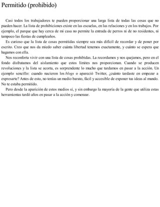 Permitido (prohibido)
Casi todos los trabajadores te pueden proporcionar una larga lista de todas las cosas que no
pueden hacer. La lista de prohibiciones existe en las escuelas, en las relaciones y en los trabajos. Por
ejemplo, el parque que hay cerca de mi casa no permite la entrada de perros ni de no residentes, ni
tampoco las fiestas de cumpleaños.
Es curioso que la lista de cosas permitidas siempre sea más difícil de recordar y de poner por
escrito. Creo que nos da miedo saber cuánta libertad tenemos exactamente, y cuánto se espera que
hagamos con ella.
Nos reconforta vivir con una lista de cosas prohibidas. La recordamos y nos quejamos, pero en el
fondo disfrutamos del aislamiento que estos límites nos proporcionan. Cuando se producen
revoluciones y la lista se acorta, es sorprendente lo mucho que tardamos en pasar a la acción. Un
ejemplo sencillo: cuando nacieron los blogs o apareció Twitter, ¿cuánto tardaste en empezar a
expresarte? Antes de esto, no tenías un medio barato, fácil y accesible de exponer tus ideas al mundo.
No te estaba permitido.
Pero desde la aparición de estos medios sí, y sin embargo la mayoría de la gente que utiliza estas
herramientas tardó años en pasar a la acción y comenzar.
 