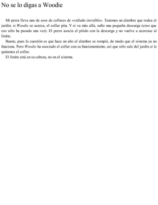 No se lo digas a Woodie
Mi perra lleva uno de esos de collares de «vallado invisible». Tenemos un alambre que rodea el
jardín; si Woodie se acerca, el collar pita. Y si va más allá, sufre una pequeña descarga (creo que
eso sólo ha pasado una vez). El perro asocia el pitido con la descarga y no vuelve a acercase al
límite.
Bueno, pues la cuestión es que hace un año el alambre se rompió, de modo que el sistema ya no
funciona. Pero Woodie ha asociado el collar con su funcionamiento, así que sólo sale del jardín si le
quitamos el collar.
El límite está en su cabeza, no en el sistema.
 