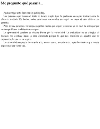 Me pregunto qué pasaría...
Nada de todo esto funciona sin curiosidad.
Las personas que buscan el éxito no tienen ningún tipo de problema en seguir instrucciones de
eficacia probada. De hecho, todos estaríamos encantados de seguir un mapa si este viniera con
garantía.
Pero no hay garantías. Ni tampoco quedan mapas que seguir, y su valor ya no es el de antes porque
tus competidores también tienen mapas.
La oportunidad consiste en dejarte llevar por la curiosidad. La curiosidad no es alérgica al
fracaso; nos conduce hasta la casa encantada porque lo que nos emociona es aquello que no
esperamos, lo que no es seguro.
La curiosidad nos puede llevar más allá, a crear cosas, a explorarlas, a perfeccionarlas y a repetir
el proceso una y otra vez.
 