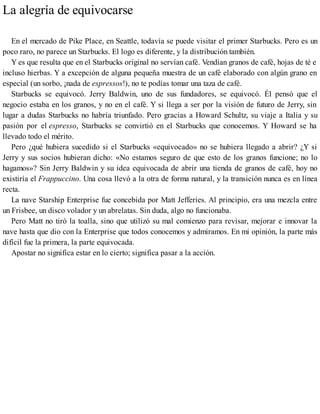 La alegría de equivocarse
En el mercado de Pike Place, en Seattle, todavía se puede visitar el primer Starbucks. Pero es un
poco raro, no parece un Starbucks. El logo es diferente, y la distribución también.
Y es que resulta que en el Starbucks original no servían café. Vendían granos de café, hojas de té e
incluso hierbas. Y a excepción de alguna pequeña muestra de un café elaborado con algún grano en
especial (un sorbo, ¡nada de espressos!), no te podías tomar una taza de café.
Starbucks se equivocó. Jerry Baldwin, uno de sus fundadores, se equivocó. Él pensó que el
negocio estaba en los granos, y no en el café. Y si llega a ser por la visión de futuro de Jerry, sin
lugar a dudas Starbucks no habría triunfado. Pero gracias a Howard Schultz, su viaje a Italia y su
pasión por el espresso, Starbucks se convirtió en el Starbucks que conocemos. Y Howard se ha
llevado todo el mérito.
Pero ¿qué hubiera sucedido si el Starbucks «equivocado» no se hubiera llegado a abrir? ¿Y si
Jerry y sus socios hubieran dicho: «No estamos seguro de que esto de los granos funcione; no lo
hagamos»? Sin Jerry Baldwin y su idea equivocada de abrir una tienda de granos de café, hoy no
existiría el Frappuccino. Una cosa llevó a la otra de forma natural, y la transición nunca es en línea
recta.
La nave Starship Enterprise fue concebida por Matt Jefferies. Al principio, era una mezcla entre
un Frisbee, un disco volador y un abrelatas. Sin duda, algo no funcionaba.
Pero Matt no tiró la toalla, sino que utilizó su mal comienzo para revisar, mejorar e innovar la
nave hasta que dio con la Enterprise que todos conocemos y admiramos. En mi opinión, la parte más
difícil fue la primera, la parte equivocada.
Apostar no significa estar en lo cierto; significa pasar a la acción.
 