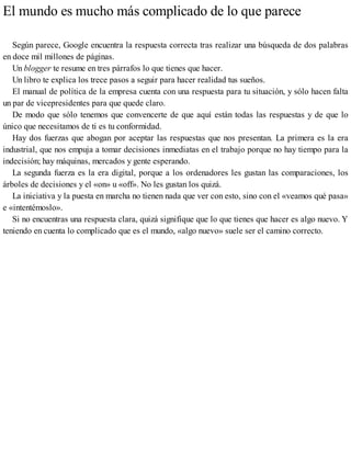 El mundo es mucho más complicado de lo que parece
Según parece, Google encuentra la respuesta correcta tras realizar una búsqueda de dos palabras
en doce mil millones de páginas.
Un blogger te resume en tres párrafos lo que tienes que hacer.
Un libro te explica los trece pasos a seguir para hacer realidad tus sueños.
El manual de política de la empresa cuenta con una respuesta para tu situación, y sólo hacen falta
un par de vicepresidentes para que quede claro.
De modo que sólo tenemos que convencerte de que aquí están todas las respuestas y de que lo
único que necesitamos de ti es tu conformidad.
Hay dos fuerzas que abogan por aceptar las respuestas que nos presentan. La primera es la era
industrial, que nos empuja a tomar decisiones inmediatas en el trabajo porque no hay tiempo para la
indecisión; hay máquinas, mercados y gente esperando.
La segunda fuerza es la era digital, porque a los ordenadores les gustan las comparaciones, los
árboles de decisiones y el «on» u «off». No les gustan los quizá.
La iniciativa y la puesta en marcha no tienen nada que ver con esto, sino con el «veamos qué pasa»
e «intentémoslo».
Si no encuentras una respuesta clara, quizá signifique que lo que tienes que hacer es algo nuevo. Y
teniendo en cuenta lo complicado que es el mundo, «algo nuevo» suele ser el camino correcto.
 
