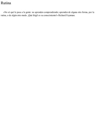 Rutina
«No sé qué le pasa a la gente: no aprenden comprendiendo; aprenden de alguna otra forma, por la
rutina, o de algún otro modo. ¡Qué frágil es su conocimiento!» Richard Feynman.
 