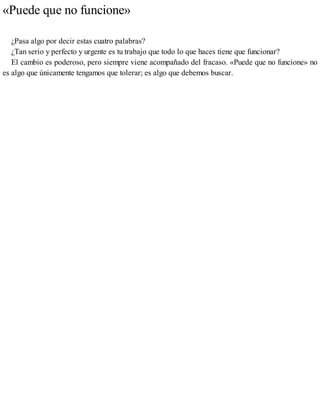 «Puede que no funcione»
¿Pasa algo por decir estas cuatro palabras?
¿Tan serio y perfecto y urgente es tu trabajo que todo lo que haces tiene que funcionar?
El cambio es poderoso, pero siempre viene acompañado del fracaso. «Puede que no funcione» no
es algo que únicamente tengamos que tolerar; es algo que debemos buscar.
 