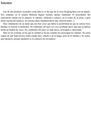 Intentar
Uno de mis primeros recuerdos como niño es el día que fui al circo Ringling Bros con mi abuela.
Nos sentamos en el estadio Madison Square Garden, apenas iluminado. El presentador del
espectáculo entonó (no lo anunció, lo entonó): «Señoras y señores, en el centro de la pista, a gran
altura encima del trapecio, los artistas ahora intentarán hacer una voltereta triple...»
Dijo «intentarán» de un modo que nos hizo creer que había la posibilidad de que no saliera bien.
Intentar; ni realizar ni demostrar. No estábamos allí para ver a los acróbatas hacer algo que ya habían
hecho un montón de veces. No, estábamos allí para ver algo nuevo, arriesgado e interesante.
Sólo en los sistemas en los que la calidad se da por sentada nos preocupan los intentos. No estoy
seguro de que Yoda tuviera razón cuando dijo: «Hazlo o no lo hagas, pero no lo intentes.» Sí, tienes
que intentarlo, porque intentarlo es lo contrario de esconderse.
 