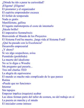 ¿Dónde ha ido a parar tu curiosidad?
¡Elígeme! ¡Elígeme!
El promotor y el organizador
El espíritu emprendedor escasea
El forfait de temporada
Nada es gratis
Manifiéstate, gallina
El lagarto malinterpreta el coste de intentarlo
¡Sácale brillo!
El imperativo Semmelweis
Bienvenido al Mundo de los Proyectos
El Sistema Ford ha muerto, ¡larga vida al Sistema Ford!
¿Qué ha pasado con la Excelencia?
Desarrollo empresarial
¿Y ahora?
Si ves algo sospechoso, avisa
Permitido (prohibido)
La muerte del idealismo
No se lo digas a Woodie
Me pregunto qué pasaría...
Tres mil charlas TED
La alegría de equivocarse
El mundo es mucho más complicado de lo que parece
Rutina
«Puede que no funcione»
Intentar
Sin tapujos
Empezar implica (requiere) acabar
Las ideas forman parte del taller de costura, no del trabajo en sí
La puesta en marcha y el miedo
El iniciador como intruso
 
