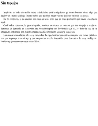 Sin tapujos
Implícito en todo este rollo sobre la iniciativa está lo siguiente: ya tienes buenas ideas, algo que
decir y un intenso diálogo interno sobre qué podrías hacer y cómo podrías mejorar las cosas.
De lo contrario, si no cuentas con nada de eso, creo que es poco probable que hayas leído hasta
aquí.
Casi todos nosotros, la gran mayoría, tenemos un motor en marcha que nos empuja a mejorar.
Tenemos un demonio en la cabeza; una voz que repite con frecuencia «¿Y si...?». Pero la voz se va
apagando, indignada con nuestra incapacidad de intentarlo y pasar a la acción.
Las razones son claras, obvias y estúpidas. La oportunidad consiste en adoptar una nueva práctica,
una que suponga poco riesgo y que no precise mucha inversión para demostrar lo muy inteligente,
intuitivo y generoso que eres en realidad.
 