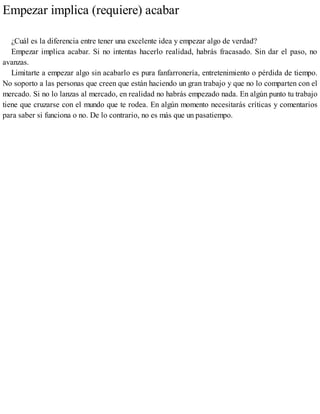 Empezar implica (requiere) acabar
¿Cuál es la diferencia entre tener una excelente idea y empezar algo de verdad?
Empezar implica acabar. Si no intentas hacerlo realidad, habrás fracasado. Sin dar el paso, no
avanzas.
Limitarte a empezar algo sin acabarlo es pura fanfarronería, entretenimiento o pérdida de tiempo.
No soporto a las personas que creen que están haciendo un gran trabajo y que no lo comparten con el
mercado. Si no lo lanzas al mercado, en realidad no habrás empezado nada. En algún punto tu trabajo
tiene que cruzarse con el mundo que te rodea. En algún momento necesitarás críticas y comentarios
para saber si funciona o no. De lo contrario, no es más que un pasatiempo.
 