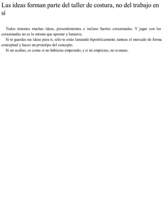 Las ideas forman parte del taller de costura, no del trabajo en
sí
Todos tenemos muchas ideas, presentimientos e incluso fuertes corazonadas. Y jugar con las
corazonadas no es lo mismo que apostar y lanzarse.
Si te guardas tus ideas para ti, sólo te estás lanzando hipotéticamente; tanteas el mercado de forma
conceptual y haces un prototipo del concepto.
Si no acabas, es como si no hubieras empezado; y si no empiezas, no avanzas.
 