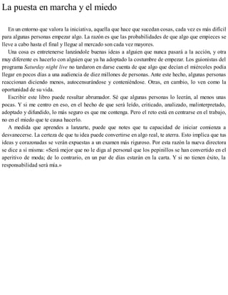 La puesta en marcha y el miedo
En un entorno que valora la iniciativa, aquella que hace que sucedan cosas, cada vez es más difícil
para algunas personas empezar algo. La razón es que las probabilidades de que algo que empieces se
lleve a cabo hasta el final y llegue al mercado son cada vez mayores.
Una cosa es entretenerse lanzándole buenas ideas a alguien que nunca pasará a la acción, y otra
muy diferente es hacerlo con alguien que ya ha adoptado la costumbre de empezar. Los guionistas del
programa Saturday night live no tardaron en darse cuenta de que algo que decían el miércoles podía
llegar en pocos días a una audiencia de diez millones de personas. Ante este hecho, algunas personas
reaccionan diciendo menos, autocensurándose y conteniéndose. Otras, en cambio, lo ven como la
oportunidad de su vida.
Escribir este libro puede resultar abrumador. Sé que algunas personas lo leerán, al menos unas
pocas. Y si me centro en eso, en el hecho de que será leído, criticado, analizado, malinterpretado,
adoptado y difundido, lo más seguro es que me contenga. Pero el reto está en centrarse en el trabajo,
no en el miedo que te causa hacerlo.
A medida que aprendes a lanzarte, puede que notes que tu capacidad de iniciar comienza a
desvanecerse. La certeza de que tu idea puede convertirse en algo real, te aterra. Esto implica que tus
ideas y corazonadas se verán expuestas a un examen más riguroso. Por esta razón la nueva directora
se dice a sí misma: «Será mejor que no le diga al personal que los pepinillos se han convertido en el
aperitivo de moda; de lo contrario, en un par de días estarán en la carta. Y si no tienen éxito, la
responsabilidad será mía.»
 