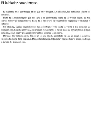 El iniciador como intruso
La sociedad no se compadece de los que no se integran. Los aislamos, los insultamos y hasta los
acosamos.
Parte del adoctrinamiento que nos lleva a la conformidad viene de la presión social. La tira
satírica Dilbert es un recordatorio diario de lo mucho que se esfuerzan las empresas por mantener el
statu quo.
No obstante, algunas organizaciones han descubierto cómo darle la vuelta a esta situación de
estancamiento. En estas empresas, que avanzan rápidamente, el mejor modo de convertirse en alguien
influyente, en un líder y en alguien importante es tomando la iniciativa.
De todos los trabajos que he tenido, en los que más he disfrutado ha sido en aquellos donde se
valoraba la chispa de la iniciativa. Desafortunadamente, todavía hay muchos lugares anquilosados en
la cultura del estancamiento.
 