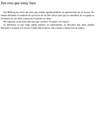 Jim cree que estoy loco
Jim Walberg me envió una nota muy amable agradeciéndome las aportaciones de mi locura. Ha
estado utilizando el cuaderno de ejercicios de mi libro Shipit para que los miembros de su equipo se
levantaran de sus sillas y pusieran en marcha sus ideas.
Por supuesto, yo no estoy más loco que vosotros. Al menos, eso espero.
La diferencia es que tengo mucha práctica en experimentar, en descubrir qué ideas pueden
funcionar y en pasar a la acción. Cuanto más lo haces, más avanzas y menos loco te sientes.
 