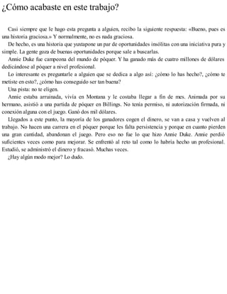 ¿Cómo acabaste en este trabajo?
Casi siempre que le hago esta pregunta a alguien, recibo la siguiente respuesta: «Bueno, pues es
una historia graciosa.» Y normalmente, no es nada graciosa.
De hecho, es una historia que yuxtapone un par de oportunidades insólitas con una iniciativa pura y
simple. La gente goza de buenas oportunidades porque sale a buscarlas.
Annie Duke fue campeona del mundo de póquer. Y ha ganado más de cuatro millones de dólares
dedicándose al póquer a nivel profesional.
Lo interesante es preguntarle a alguien que se dedica a algo así: ¿cómo lo has hecho?, ¿cómo te
metiste en esto?, ¿cómo has conseguido ser tan buena?
Una pista: no te eligen.
Annie estaba arruinada, vivía en Montana y le costaba llegar a fin de mes. Animada por su
hermano, asistió a una partida de póquer en Billings. No tenía permiso, ni autorización firmada, ni
conexión alguna con el juego. Ganó dos mil dólares.
Llegados a este punto, la mayoría de los ganadores cogen el dinero, se van a casa y vuelven al
trabajo. No hacen una carrera en el póquer porque les falta persistencia y porque en cuanto pierden
una gran cantidad, abandonan el juego. Pero eso no fue lo que hizo Annie Duke. Annie perdió
suficientes veces como para mejorar. Se enfrentó al reto tal como lo habría hecho un profesional.
Estudió, se administró el dinero y fracasó. Muchas veces.
¿Hay algún modo mejor? Lo dudo.
 