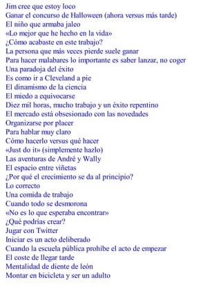 Jim cree que estoy loco
Ganar el concurso de Halloween (ahora versus más tarde)
El niño que armaba jaleo
«Lo mejor que he hecho en la vida»
¿Cómo acabaste en este trabajo?
La persona que más veces pierde suele ganar
Para hacer malabares lo importante es saber lanzar, no coger
Una paradoja del éxito
Es como ir a Cleveland a pie
El dinamismo de la ciencia
El miedo a equivocarse
Diez mil horas, mucho trabajo y un éxito repentino
El mercado está obsesionado con las novedades
Organizarse por placer
Para hablar muy claro
Cómo hacerlo versus qué hacer
«Just do it» (simplemente hazlo)
Las aventuras de André y Wally
El espacio entre viñetas
¿Por qué el crecimiento se da al principio?
Lo correcto
Una comida de trabajo
Cuando todo se desmorona
«No es lo que esperaba encontrar»
¿Qué podrías crear?
Jugar con Twitter
Iniciar es un acto deliberado
Cuando la escuela pública prohíbe el acto de empezar
El coste de llegar tarde
Mentalidad de diente de león
Montar en bicicleta y ser un adulto
 