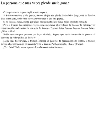 La persona que más veces pierde suele ganar
Creo que merece la pena explicar esto un poco.
Si fracasas una vez, y a lo grande, no eres el que más pierde. Se acabó el juego, eres un fracaso,
estás sin un duro, estás en la cárcel; pero no eres el que más pierde.
Si no fracasas nunca, puede que tengas mucha suerte o que nunca hayas apostado por nada.
Pero si triunfas las suficientes veces como para tener el privilegio de fracasar la próxima vez,
entonces estás en el camino de una serie de fracasos. Fracaso, éxito, fracaso, fracaso, fracaso, éxito...
¿Pillas la idea?
Habla con cualquier persona que haya triunfado. Seguro que estará encantado de ponerte al
corriente de su larga lista de fracasos.
Monté una discográfica, y fracasé. Empecé un negocio de recaudación de fondos, y fracasé.
Inventé el primer acuario en una cinta VHS, y fracasé. Publiqué muchos libros, y fracasé.
¿Y el éxito? Todo lo que aprendí de cada uno de estos fracasos.
 