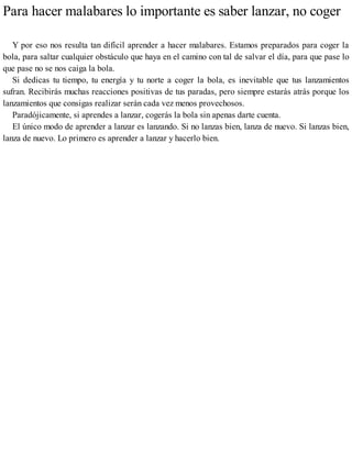 Para hacer malabares lo importante es saber lanzar, no coger
Y por eso nos resulta tan difícil aprender a hacer malabares. Estamos preparados para coger la
bola, para saltar cualquier obstáculo que haya en el camino con tal de salvar el día, para que pase lo
que pase no se nos caiga la bola.
Si dedicas tu tiempo, tu energía y tu norte a coger la bola, es inevitable que tus lanzamientos
sufran. Recibirás muchas reacciones positivas de tus paradas, pero siempre estarás atrás porque los
lanzamientos que consigas realizar serán cada vez menos provechosos.
Paradójicamente, si aprendes a lanzar, cogerás la bola sin apenas darte cuenta.
El único modo de aprender a lanzar es lanzando. Si no lanzas bien, lanza de nuevo. Si lanzas bien,
lanza de nuevo. Lo primero es aprender a lanzar y hacerlo bien.
 