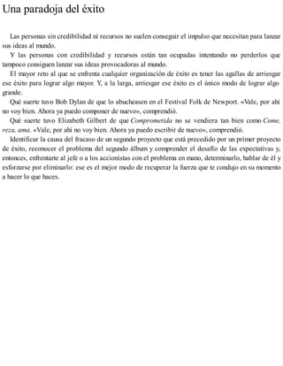 Una paradoja del éxito
Las personas sin credibilidad ni recursos no suelen conseguir el impulso que necesitan para lanzar
sus ideas al mundo.
Y las personas con credibilidad y recursos están tan ocupadas intentando no perderlos que
tampoco consiguen lanzar sus ideas provocadoras al mundo.
El mayor reto al que se enfrenta cualquier organización de éxito es tener las agallas de arriesgar
ese éxito para lograr algo mayor. Y, a la larga, arriesgar ese éxito es el único modo de lograr algo
grande.
Qué suerte tuvo Bob Dylan de que lo abucheasen en el Festival Folk de Newport. «Vale, por ahí
no voy bien. Ahora ya puedo componer de nuevo», comprendió.
Qué suerte tuvo Elizabeth Gilbert de que Comprometida no se vendiera tan bien como Come,
reza, ama. «Vale, por ahí no voy bien. Ahora ya puedo escribir de nuevo», comprendió.
Identificar la causa del fracaso de un segundo proyecto que está precedido por un primer proyecto
de éxito, reconocer el problema del segundo álbum y comprender el desafío de las expectativas y,
entonces, enfrentarte al jefe o a los accionistas con el problema en mano, determinarlo, hablar de él y
esforzarse por eliminarlo: ese es el mejor modo de recuperar la fuerza que te condujo en su momento
a hacer lo que haces.
 