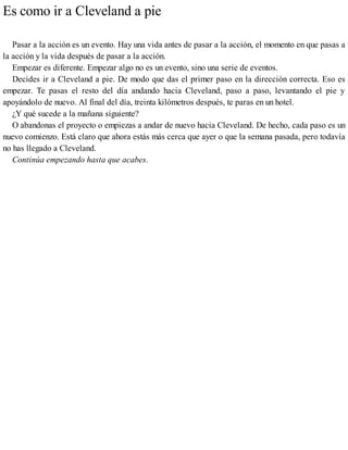 Es como ir a Cleveland a pie
Pasar a la acción es un evento. Hay una vida antes de pasar a la acción, el momento en que pasas a
la acción y la vida después de pasar a la acción.
Empezar es diferente. Empezar algo no es un evento, sino una serie de eventos.
Decides ir a Cleveland a pie. De modo que das el primer paso en la dirección correcta. Eso es
empezar. Te pasas el resto del día andando hacia Cleveland, paso a paso, levantando el pie y
apoyándolo de nuevo. Al final del día, treinta kilómetros después, te paras en un hotel.
¿Y qué sucede a la mañana siguiente?
O abandonas el proyecto o empiezas a andar de nuevo hacia Cleveland. De hecho, cada paso es un
nuevo comienzo. Está claro que ahora estás más cerca que ayer o que la semana pasada, pero todavía
no has llegado a Cleveland.
Continúa empezando hasta que acabes.
 
