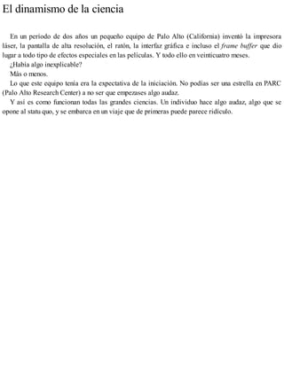 El dinamismo de la ciencia
En un período de dos años un pequeño equipo de Palo Alto (California) inventó la impresora
láser, la pantalla de alta resolución, el ratón, la interfaz gráfica e incluso el frame buffer que dio
lugar a todo tipo de efectos especiales en las películas. Y todo ello en veinticuatro meses.
¿Había algo inexplicable?
Más o menos.
Lo que este equipo tenía era la expectativa de la iniciación. No podías ser una estrella en PARC
(Palo Alto Research Center) a no ser que empezases algo audaz.
Y así es como funcionan todas las grandes ciencias. Un individuo hace algo audaz, algo que se
opone al statu quo, y se embarca en un viaje que de primeras puede parece ridículo.
 