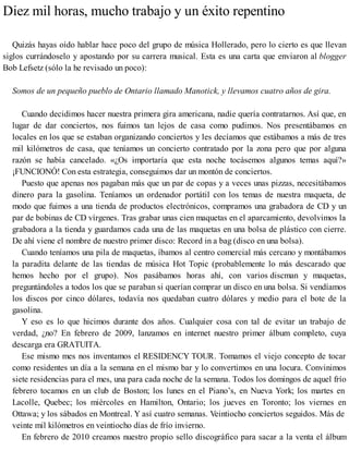 Diez mil horas, mucho trabajo y un éxito repentino
Quizás hayas oído hablar hace poco del grupo de música Hollerado, pero lo cierto es que llevan
siglos currándoselo y apostando por su carrera musical. Esta es una carta que enviaron al blogger
Bob Lefsetz (sólo la he revisado un poco):
Somos de un pequeño pueblo de Ontario llamado Manotick, y llevamos cuatro años de gira.
Cuando decidimos hacer nuestra primera gira americana, nadie quería contratarnos. Así que, en
lugar de dar conciertos, nos fuimos tan lejos de casa como pudimos. Nos presentábamos en
locales en los que se estaban organizando conciertos y les decíamos que estábamos a más de tres
mil kilómetros de casa, que teníamos un concierto contratado por la zona pero que por alguna
razón se había cancelado. «¿Os importaría que esta noche tocásemos algunos temas aquí?»
¡FUNCIONÓ! Con esta estrategia, conseguimos dar un montón de conciertos.
Puesto que apenas nos pagaban más que un par de copas y a veces unas pizzas, necesitábamos
dinero para la gasolina. Teníamos un ordenador portátil con los temas de nuestra maqueta, de
modo que fuimos a una tienda de productos electrónicos, compramos una grabadora de CD y un
par de bobinas de CD vírgenes. Tras grabar unas cien maquetas en el aparcamiento, devolvimos la
grabadora a la tienda y guardamos cada una de las maquetas en una bolsa de plástico con cierre.
De ahí viene el nombre de nuestro primer disco: Record in a bag (disco en una bolsa).
Cuando teníamos una pila de maquetas, íbamos al centro comercial más cercano y montábamos
la paradita delante de las tiendas de música Hot Topic (probablemente lo más descarado que
hemos hecho por el grupo). Nos pasábamos horas ahí, con varios discman y maquetas,
preguntándoles a todos los que se paraban si querían comprar un disco en una bolsa. Si vendíamos
los discos por cinco dólares, todavía nos quedaban cuatro dólares y medio para el bote de la
gasolina.
Y eso es lo que hicimos durante dos años. Cualquier cosa con tal de evitar un trabajo de
verdad, ¿no? En febrero de 2009, lanzamos en internet nuestro primer álbum completo, cuya
descarga era GRATUITA.
Ese mismo mes nos inventamos el RESIDENCY TOUR. Tomamos el viejo concepto de tocar
como residentes un día a la semana en el mismo bar y lo convertimos en una locura. Convinimos
siete residencias para el mes, una para cada noche de la semana. Todos los domingos de aquel frío
febrero tocamos en un club de Boston; los lunes en el Piano’s, en Nueva York; los martes en
Lacolle, Quebec; los miércoles en Hamilton, Ontario; los jueves en Toronto; los viernes en
Ottawa; y los sábados en Montreal. Y así cuatro semanas. Veintiocho conciertos seguidos. Más de
veinte mil kilómetros en veintiocho días de frío invierno.
En febrero de 2010 creamos nuestro propio sello discográfico para sacar a la venta el álbum
 
