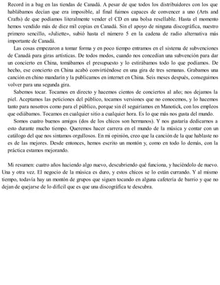 Record in a bag en las tiendas de Canadá. A pesar de que todos los distribuidores con los que
hablábamos decían que era imposible, al final fuimos capaces de convencer a uno (Arts and
Crafts) de que podíamos literalmente vender el CD en una bolsa resellable. Hasta el momento
hemos vendido más de diez mil copias en Canadá. Sin el apoyo de ninguna discográfica, nuestro
primero sencillo, «Juliette», subió hasta el número 5 en la cadena de radio alternativa más
importante de Canadá.
Las cosas empezaron a tomar forma y en poco tiempo entramos en el sistema de subvenciones
de Canadá para giras artísticas. De todos modos, cuando nos concedían una subvención para dar
un concierto en China, tomábamos el presupuesto y lo estirábamos todo lo que podíamos. De
hecho, ese concierto en China acabó convirtiéndose en una gira de tres semanas. Grabamos una
canción en chino mandarín y la publicamos en internet en China. Seis meses después, conseguimos
volver para una segunda gira.
Sabemos tocar. Tocamos en directo y hacemos cientos de conciertos al año; nos dejamos la
piel. Aceptamos las peticiones del público, tocamos versiones que no conocemos, y lo hacemos
tanto para nosotros como para el público, porque sin él seguiríamos en Manotick, con los empleos
que odiábamos. Tocamos en cualquier sitio a cualquier hora. Es lo que más nos gusta del mundo.
Somos cuatro buenos amigos (dos de los chicos son hermanos). Y nos gustaría dedicarnos a
esto durante mucho tiempo. Queremos hacer carrera en el mundo de la música y contar con un
catálogo del que nos sintamos orgullosos. En mi opinión, creo que la canción de la que hablaste no
es de las mejores. Desde entonces, hemos escrito un montón y, como en todo lo demás, con la
práctica estamos mejorando.
Mi resumen: cuatro años haciendo algo nuevo, descubriendo qué funciona, y haciéndolo de nuevo.
Una y otra vez. El negocio de la música es duro, y estos chicos se lo están currando. Y al mismo
tiempo, todavía hay un montón de grupos que siguen tocando en alguna cafetería de barrio y que no
dejan de quejarse de lo difícil que es que una discográfica te descubra.
 