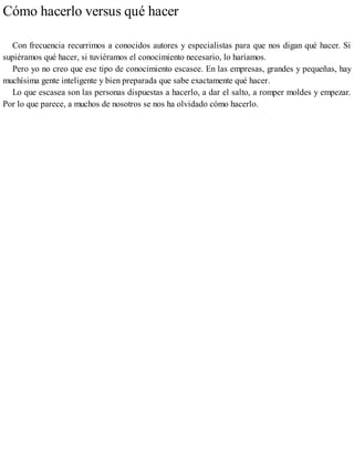 Cómo hacerlo versus qué hacer
Con frecuencia recurrimos a conocidos autores y especialistas para que nos digan qué hacer. Si
supiéramos qué hacer, si tuviéramos el conocimiento necesario, lo haríamos.
Pero yo no creo que ese tipo de conocimiento escasee. En las empresas, grandes y pequeñas, hay
muchísima gente inteligente y bien preparada que sabe exactamente qué hacer.
Lo que escasea son las personas dispuestas a hacerlo, a dar el salto, a romper moldes y empezar.
Por lo que parece, a muchos de nosotros se nos ha olvidado cómo hacerlo.
 