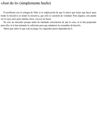 «Just do it» (simplemente hazlo)
El problema con el eslogan de Nike es la implicación de que lo único que tienes que hacer para
tomar la iniciativa es tomar la iniciativa, que sólo es cuestión de voluntad. Para algunos, este puede
ser el caso; pero para muchos otros, con eso no basta.
No eres un iniciador porque nadie ha intentado convencerte de que lo seas, ni te han preparado
para ello, ni te han animado lo suficiente para que adoptaras la costumbre de hacerlo.
Ahora que sabes lo que está en juego, los siguientes pasos dependen de ti.
 