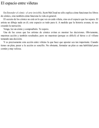El espacio entre viñetas
En Entender el cómic: el arte invisible, Scott McCloud no sólo explica cómo funcionan los libros
de cómics, sino también cómo funciona la vida en general.
El secreto de los cómics no está en lo que ves en cada viñeta, sino en el espacio que las separa. El
artista no dibuja nada en él; este espacio es todo para ti. A medida que la historia avanza, tú vas
creando la narración.
Venga, lee un cómic y compruébalo. Te espero.
Una de las cosas que los artistas de cómics evitan es mostrar las decisiones. Obviamente,
muestran acción y también resultados; pero no muestran (porque es difícil) al héroe o el villano
tomando una decisión.
Y es precisamente esta acción entre viñetas la que hace que apostar sea tan importante. Cuando
tienes un plan, pasar a la acción es sencillo. No obstante, formular un plan es una habilidad poco
común y muy valiosa.
 