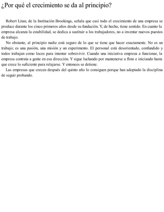 ¿Por qué el crecimiento se da al principio?
Robert Litan, de la Institución Brookings, señala que casi todo el crecimiento de una empresa se
produce durante los cinco primeros años desde su fundación. Y, de hecho, tiene sentido. En cuanto la
empresa alcanza la estabilidad, se dedica a sustituir a los trabajadores, no a inventar nuevos puestos
de trabajo.
No obstante, al principio nadie está seguro de lo que se tiene que hacer exactamente. No es un
trabajo; es una pasión, una misión y un experimento. El personal está desorientado, confundido y
todos trabajan como locos para intentar sobrevivir. Cuando una iniciativa empieza a funcionar, la
empresa contrata a gente en esa dirección. Y sigue luchando por mantenerse a flote e iniciando hasta
que crece lo suficiente para relajarse. Y entonces se detiene.
Las empresas que crecen después del quinto año lo consiguen porque han adoptado la disciplina
de seguir probando.
 