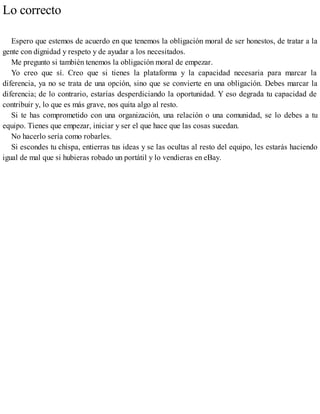 Lo correcto
Espero que estemos de acuerdo en que tenemos la obligación moral de ser honestos, de tratar a la
gente con dignidad y respeto y de ayudar a los necesitados.
Me pregunto si también tenemos la obligación moral de empezar.
Yo creo que sí. Creo que si tienes la plataforma y la capacidad necesaria para marcar la
diferencia, ya no se trata de una opción, sino que se convierte en una obligación. Debes marcar la
diferencia; de lo contrario, estarías desperdiciando la oportunidad. Y eso degrada tu capacidad de
contribuir y, lo que es más grave, nos quita algo al resto.
Si te has comprometido con una organización, una relación o una comunidad, se lo debes a tu
equipo. Tienes que empezar, iniciar y ser el que hace que las cosas sucedan.
No hacerlo sería como robarles.
Si escondes tu chispa, entierras tus ideas y se las ocultas al resto del equipo, les estarás haciendo
igual de mal que si hubieras robado un portátil y lo vendieras en eBay.
 