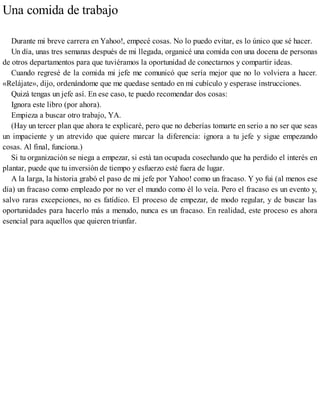 Una comida de trabajo
Durante mi breve carrera en Yahoo!, empecé cosas. No lo puedo evitar, es lo único que sé hacer.
Un día, unas tres semanas después de mi llegada, organicé una comida con una docena de personas
de otros departamentos para que tuviéramos la oportunidad de conectarnos y compartir ideas.
Cuando regresé de la comida mi jefe me comunicó que sería mejor que no lo volviera a hacer.
«Relájate», dijo, ordenándome que me quedase sentado en mi cubículo y esperase instrucciones.
Quizá tengas un jefe así. En ese caso, te puedo recomendar dos cosas:
Ignora este libro (por ahora).
Empieza a buscar otro trabajo, YA.
(Hay un tercer plan que ahora te explicaré, pero que no deberías tomarte en serio a no ser que seas
un impaciente y un atrevido que quiere marcar la diferencia: ignora a tu jefe y sigue empezando
cosas. Al final, funciona.)
Si tu organización se niega a empezar, si está tan ocupada cosechando que ha perdido el interés en
plantar, puede que tu inversión de tiempo y esfuerzo esté fuera de lugar.
A la larga, la historia grabó el paso de mi jefe por Yahoo! como un fracaso. Y yo fui (al menos ese
día) un fracaso como empleado por no ver el mundo como él lo veía. Pero el fracaso es un evento y,
salvo raras excepciones, no es fatídico. El proceso de empezar, de modo regular, y de buscar las
oportunidades para hacerlo más a menudo, nunca es un fracaso. En realidad, este proceso es ahora
esencial para aquellos que quieren triunfar.
 