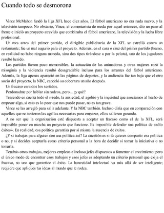 Cuando todo se desmorona
Vince McMahon fundó la liga XFL hace diez años. El fútbol americano no era nada nuevo, y la
televisión tampoco. No obstante, Vince, el comentarista de moda por aquel entonces, dio un paso al
frente e inició un proyecto atrevido que combinaba el fútbol americano, la televisión y la lucha libre
profesional.
Un mes antes del primer partido, el dirigible publicitario de la XFL se estrelló contra un
restaurante; fue un mal augurio para el proyecto. Además, en el cara o cruz del primer partido (bueno,
en realidad no hubo ninguna moneda, sino dos tipos tirándose a por la pelota), uno de los jugadores
resultó herido.
Los partidos fueron poco memorables, la actuación de las animadoras y otras mujeres rozó la
misoginia y la violencia resultó desagradable incluso para los amantes del fútbol americano.
Además, la liga apenas apareció en las páginas de deportes, y la audiencia fue tan baja que el otro
socio del proyecto, la NBC, canceló su cobertura un año después.
Un fracaso en todos los sentidos.
Perdonadme por hablar sin rodeos, pero... ¿y qué?
Teniendo en cuenta todo el miedo, la ansiedad, el agobio y la inquietud que asociamos al hecho de
empezar algo, si esto es lo peor que nos puede pasar, no es tan grave.
Vince se las arregló para salir adelante. Y la NBC también. Incluso diría que en comparación con
aquellos que no tuvieron las agallas necesarias para empezar, ellos salieron ganando.
A no ser que la organización esté dispuesta a aceptar un fracaso como el de la XFL, será
imposible poner en marcha un proyecto que funcione. Es imposible defender una política de «sólo
éxitos». En realidad, esa política garantiza por sí misma la ausencia de éxitos.
¿Y si trabajas para alguien con una política así? La cuestión es si tú quieres compartir esa política
o no, y si decides aceptarla como criterio personal a la hora de decidir si tomar la iniciativa o no
tomarla.
Tendrás otros trabajos, mejores empleos e incluso jefes dispuestos a fomentar el crecimiento; pero
el único modo de encontrar esos trabajos y esos jefes es adoptando un criterio personal que exija el
fracaso, no uno que garantice el éxito. La honestidad intelectual va más allá de ser inteligente;
requiere que apliques tus ideas al mundo que te rodea.
 