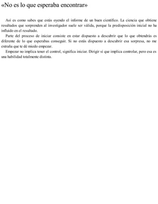 «No es lo que esperaba encontrar»
Así es como sabes que estás oyendo el informe de un buen científico. La ciencia que obtiene
resultados que sorprenden al investigador suele ser válida, porque la predisposición inicial no ha
influido en el resultado.
Parte del proceso de iniciar consiste en estar dispuesto a descubrir que lo que obtendrás es
diferente de lo que esperabas conseguir. Si no estás dispuesto a descubrir esa sorpresa, no me
extraña que te dé miedo empezar.
Empezar no implica tener el control, significa iniciar. Dirigir sí que implica controlar, pero esa es
una habilidad totalmente distinta.
 