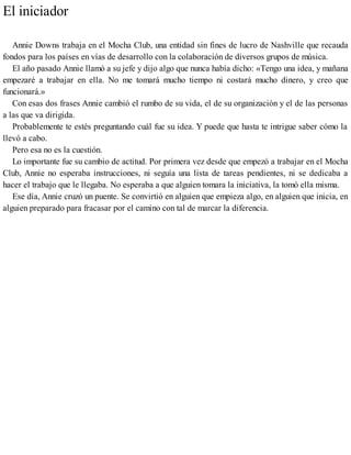 El iniciador
Annie Downs trabaja en el Mocha Club, una entidad sin fines de lucro de Nashville que recauda
fondos para los países en vías de desarrollo con la colaboración de diversos grupos de música.
El año pasado Annie llamó a su jefe y dijo algo que nunca había dicho: «Tengo una idea, y mañana
empezaré a trabajar en ella. No me tomará mucho tiempo ni costará mucho dinero, y creo que
funcionará.»
Con esas dos frases Annie cambió el rumbo de su vida, el de su organización y el de las personas
a las que va dirigida.
Probablemente te estés preguntando cuál fue su idea. Y puede que hasta te intrigue saber cómo la
llevó a cabo.
Pero esa no es la cuestión.
Lo importante fue su cambio de actitud. Por primera vez desde que empezó a trabajar en el Mocha
Club, Annie no esperaba instrucciones, ni seguía una lista de tareas pendientes, ni se dedicaba a
hacer el trabajo que le llegaba. No esperaba a que alguien tomara la iniciativa, la tomó ella misma.
Ese día, Annie cruzó un puente. Se convirtió en alguien que empieza algo, en alguien que inicia, en
alguien preparado para fracasar por el camino con tal de marcar la diferencia.
 