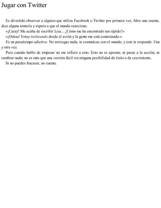 Jugar con Twitter
Es divertido observar a alguien que utiliza Facebook o Twitter por primera vez. Abre una cuenta,
dice alguna tontería y espera a que el mundo reaccione.
«¡Caray! Me acaba de escribir Lisa... ¿Cómo me ha encontrado tan rápido?»
«¡Ostras! Estoy twitteando desde el avión y la gente me está contestando.»
Es un pasatiempo adictivo. No arriesgas nada, te comunicas con el mundo, y este te responde. Una
y otra vez.
Pero cuando hablo de empezar no me refiero a esto. Esto no es apostar, ni pasar a la acción, ni
cambiar nada; no es más que una versión fácil sin ninguna posibilidad de éxito o de crecimiento.
Si no puedes fracasar, no cuenta.
 