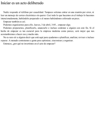 Iniciar es un acto deliberado
Nadie responde al teléfono por causalidad. Tampoco solemos entrar en una reunión por error, ni
leer un mensaje de correo electrónico sin querer. Casi todo lo que hacemos en el trabajo lo hacemos
intencionadamente, habiéndolo preparado o al menos habiéndonos esforzado un poco.
Empezar también es así.
Podemos organizarnos para ello. Jueves, 3 de abril, 3:05... empezar algo.
Podemos prepararnos, planificarlo, anunciarlo e incluso contratar a alguien con este fin. Si el
hecho de empezar es tan esencial para la empresa moderna como parece, será mejor que nos
acostumbremos a hacer eso y mucho más.
No es raro oír a alguien decir que está aquí para ayudarnos a planificar, analizar, revisar o incluso
reparar. A menudo contratamos a gente para optimizar, sincronizar y organizar.
Entonces, ¿por qué no invertimos en el acto de empezar?
 