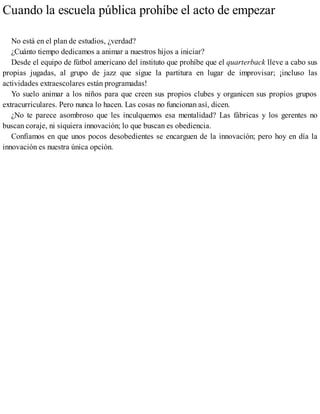 Cuando la escuela pública prohíbe el acto de empezar
No está en el plan de estudios, ¿verdad?
¿Cuánto tiempo dedicamos a animar a nuestros hijos a iniciar?
Desde el equipo de fútbol americano del instituto que prohíbe que el quarterback lleve a cabo sus
propias jugadas, al grupo de jazz que sigue la partitura en lugar de improvisar; ¡incluso las
actividades extraescolares están programadas!
Yo suelo animar a los niños para que creen sus propios clubes y organicen sus propios grupos
extracurriculares. Pero nunca lo hacen. Las cosas no funcionan así, dicen.
¿No te parece asombroso que les inculquemos esa mentalidad? Las fábricas y los gerentes no
buscan coraje, ni siquiera innovación; lo que buscan es obediencia.
Confiamos en que unos pocos desobedientes se encarguen de la innovación; pero hoy en día la
innovación es nuestra única opción.
 
