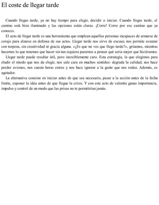 El coste de llegar tarde
Cuando llegas tarde, ya no hay tiempo para elegir, decidir o iniciar. Cuando llegas tarde, el
camino está bien iluminado y las opciones están claras. ¡Corre! Corre por ese camino que ya
conoces.
El acto de llegar tarde es una herramienta que emplean aquellas personas incapaces de armarse de
coraje para alzarse en defensa de sus actos. Llegar tarde nos sirve de excusa; nos permite avanzar
con torpeza, sin creatividad ni gracia alguna. «¿Es que no ves que llego tarde?», gritamos, mientras
hacemos lo que tenemos que hacer sin tan siquiera pararnos a pensar qué sería mejor que hiciéramos.
Llegar tarde puede resultar útil, pero increíblemente caro. Esta estrategia, la que elegimos para
eludir el miedo que nos da elegir, nos sale cara en muchos sentidos: degrada la calidad, nos hace
perder aviones, nos cuesta horas extras y nos hace ignorar a la gente que nos rodea. Además, es
agotador.
La alternativa consiste en iniciar antes de que sea necesario, pasar a la acción antes de la fecha
límite, exponer la idea antes de que llegue la crisis. Y con este acto de valentía ganas importancia,
impulso y control de un modo que las prisas no te permitirían jamás.
 