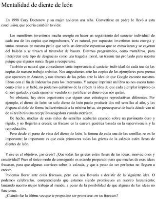 Mentalidad de diente de león
En 1998 Cory Doctorow y su mujer tuvieron una niña. Convertirse en padre le llevó a esta
conclusión, que podría cambiar tu vida:
Los mamíferos invertimos mucha energía en hacer un seguimiento del carácter individual de
cada una de las copias que engendramos. Y es natural, por supuesto: invertimos tanta energía y
tantos recursos en nuestra prole que sería un derroche espantoso que se extraviaran y se cayeran
del balcón o se tirasen al triturador de basura. Estamos programados, como mamíferos, para
interpretar este tipo de desgracias como una tragedia moral, un trauma tan profundo para nuestra
psique que algunos nunca llegan a recuperarse.
También es natural que concedamos tanta importancia al carácter individual de cada una de las
copias de nuestro trabajo artístico. Nos angustiamos ante las copias de los ejemplares para prensa
que aparecen en Amazon, y nos tiramos de los pelos ante la idea de que Google escanee nuestros
libros con el fin de indexarlos para los internautas. Y aunque imprimir un libro no nos cuesta tanto
como criar a un bebé, no podemos quitarnos de la cabeza la idea de que cada ejemplar impreso es
dinero gastado, y cada ejemplar vendido sin justificar es dinero que nos quitan.
No obstante, hay otros organismos que siguen unas estrategias reproductivas diferentes. Por
ejemplo, el diente de león: un solo diente de león puede producir dos mil semillas al año, y las
dispara al cielo de forma indiscriminada a la mínima brisa, sin preocuparse de hacia dónde van ni
de si recibirán una recepción acogedora cuando aterricen.
De hecho, muchas de esas miles de semillas acabarán cayendo sobre un pavimento duro y
rígido, y no llegarán a crecer; un fracaso en la carrera genética basada en la supervivencia y la
reproducción.
Pero desde el punto de vista del diente de león, la fortuna de cada una de las semillas no es lo
importante; lo importante es que cada primavera todas las grietas de la calzada estén llenas de
dientes de león.
Y ese es el objetivo, ¿no crees? ¿Que todas las grietas estén llenas de tus ideas, innovaciones y
creatividad? Pues el único modo de conseguirlo es estando preparado para que muchas de esas ideas
fracasen, para que algunas aterricen sobre la calzada, y que a pesar de ser perfectas no lleguen a
crecer.
Podemos llorar ante estos fracasos, pero eso nos llevaría a desistir de la siguiente idea. O
podemos celebrarlos, comprendiendo que estamos siendo promiscuos en nuestro lanzamiento;
lanzando nuestro mejor trabajo al mundo, a pesar de la posibilidad de que algunas de las ideas no
funcionen.
¿Cuándo fue la última vez que te propusiste ser promiscuo en tus fracasos?
 