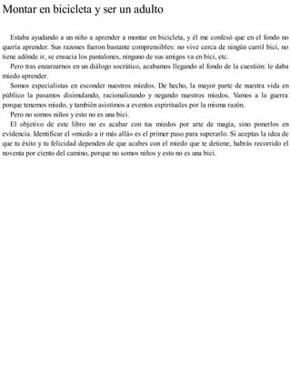 Montar en bicicleta y ser un adulto
Estaba ayudando a un niño a aprender a montar en bicicleta, y él me confesó que en el fondo no
quería aprender. Sus razones fueron bastante comprensibles: no vive cerca de ningún carril bici, no
tiene adónde ir, se ensucia los pantalones, ninguno de sus amigos va en bici, etc.
Pero tras enzarzarnos en un diálogo socrático, acabamos llegando al fondo de la cuestión: le daba
miedo aprender.
Somos especialistas en esconder nuestros miedos. De hecho, la mayor parte de nuestra vida en
público la pasamos disimulando, racionalizando y negando nuestros miedos. Vamos a la guerra
porque tenemos miedo, y también asistimos a eventos espirituales por la misma razón.
Pero no somos niños y esto no es una bici.
El objetivo de este libro no es acabar con tus miedos por arte de magia, sino ponerlos en
evidencia. Identificar el «miedo a ir más allá» es el primer paso para superarlo. Si aceptas la idea de
que tu éxito y tu felicidad dependen de que acabes con el miedo que te detiene, habrás recorrido el
noventa por ciento del camino, porque no somos niños y esto no es una bici.
 