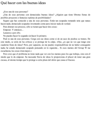 Qué hacer con las buenas ideas
¿Eres una de esas personas?
¿Una de esas personas con demasiadas buenas ideas? ¿Alguien que tiene libretas llenas de
posibles proyectos o fantasías repletas de posibilidades?
Seguro que has conocido a una de esas personas. Están tan ocupadas tomando nota que nunca
hacen nada; demasiado ocupadas inventando como para iniciar nada de verdad.
Para detener ese proceso, sólo se tienen que hacer dos cosas:
Empezar. Y entonces...
Lanzarse a por ello.
No puedes hacer lo segundo sin hacer lo primero.
Paul es una de esas personas. Carga con sus ideas como si de un saco de piedras se tratara. De
este modo, se aísla de las críticas y se protege de la culpa. «Oye, ¿es que no ves que tengo este
cuaderno lleno de ideas? Pero, por supuesto, no me puedes responsabilizar de no haber conseguido
nada; he estado demasiado ocupado pensando en lo siguiente... Si esos memos del Group W me
escucharan, las cosas irían mejor.»
Pero creo que el problema no tiene nada que ver con los memos para los que trabaja, sino con el
miedo que le da empezar. Su incesante lluvia de ideas le proporciona el placer de tener una gran
excusa, al mismo tiempo que lo protege a corto plazo del dolor que causa el fracaso.
 