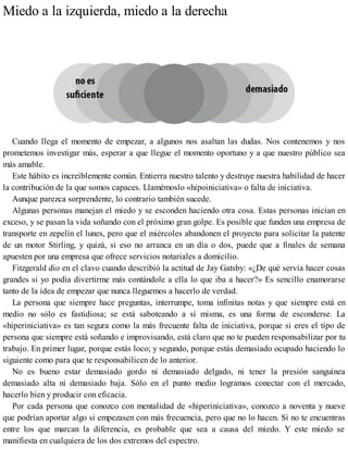 Miedo a la izquierda, miedo a la derecha
Cuando llega el momento de empezar, a algunos nos asaltan las dudas. Nos contenemos y nos
prometemos investigar más, esperar a que llegue el momento oportuno y a que nuestro público sea
más amable.
Este hábito es increíblemente común. Entierra nuestro talento y destruye nuestra habilidad de hacer
la contribución de la que somos capaces. Llamémoslo «hipoiniciativa» o falta de iniciativa.
Aunque parezca sorprendente, lo contrario también sucede.
Algunas personas manejan el miedo y se esconden haciendo otra cosa. Estas personas inician en
exceso, y se pasan la vida soñando con el próximo gran golpe. Es posible que funden una empresa de
transporte en zepelín el lunes, pero que el miércoles abandonen el proyecto para solicitar la patente
de un motor Stirling, y quizá, si eso no arranca en un día o dos, puede que a finales de semana
apuesten por una empresa que ofrece servicios notariales a domicilio.
Fitzgerald dio en el clavo cuando describió la actitud de Jay Gatsby: «¿De qué servía hacer cosas
grandes si yo podía divertirme más contándole a ella lo que iba a hacer?» Es sencillo enamorarse
tanto de la idea de empezar que nunca lleguemos a hacerlo de verdad.
La persona que siempre hace preguntas, interrumpe, toma infinitas notas y que siempre está en
medio no sólo es fastidiosa; se está saboteando a sí misma, es una forma de esconderse. La
«hiperiniciativa» es tan segura como la más frecuente falta de iniciativa, porque si eres el tipo de
persona que siempre está soñando e improvisando, está claro que no te pueden responsabilizar por tu
trabajo. En primer lugar, porque estás loco; y segundo, porque estás demasiado ocupado haciendo lo
siguiente como para que te responsabilicen de lo anterior.
No es bueno estar demasiado gordo ni demasiado delgado, ni tener la presión sanguínea
demasiado alta ni demasiado baja. Sólo en el punto medio logramos conectar con el mercado,
hacerlo bien y producir con eficacia.
Por cada persona que conozco con mentalidad de «hiperiniciativa», conozco a noventa y nueve
que podrían aportar algo si empezasen con más frecuencia, pero que no lo hacen. Si no te encuentras
entre los que marcan la diferencia, es probable que sea a causa del miedo. Y este miedo se
manifiesta en cualquiera de los dos extremos del espectro.
 