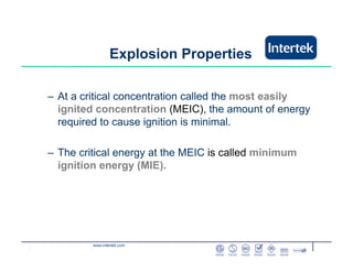 www.intertek.com
– At a critical concentration called the most easily
ignited concentration (MEIC), the amount of energy
required to cause ignition is minimal.
– The critical energy at the MEIC is called minimum
ignition energy (MIE).
Explosion Properties
 